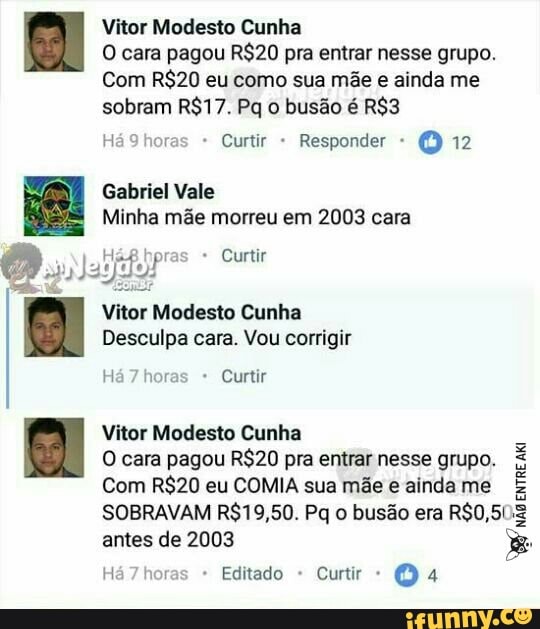 Vitor Modesto Cunha
O cara pagou pra entrar nesse grupo.
Com eu como sua mãe e ainda me sobram Pq o busão é
Há 9horas - Curtir Responder 12
Gabriel Vale
Minha mãe morreu em 2003 cara
* Curtir
Vitor Modesto Cunha
Desculpa cara. Vou corrigir
horas Curtir
Vitor Modesto Cunha
O cara pagou pra entrar nesse grupo.
Com eu COMIA sua mãe e ainda me
SOBRAVAM Pq o busão era antes de 2003
horas Editado - Curtir 4
Ão EnrRE ata