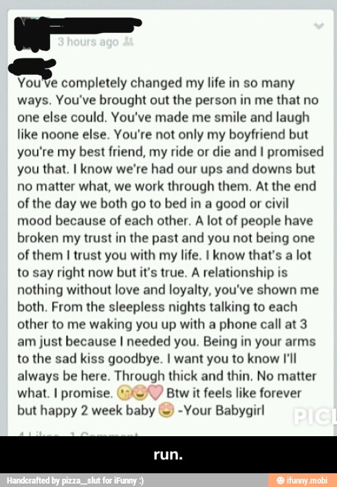 You
A
completely changed my
life in so many
ways. You've brought out the person in me that no
one else could. You've made me smile and laugh
like noone else. You're not only my boyfriend but
you're my best friend, my ride or die and I promised
you that. I know we're had our ups and downs but
no matter what, we work through them. At the end
of the day we
both go to bed in a
good or
civil
mood
because of
each other. A lot of people have
broken my trust in
the past and you not
being one
of them I trust you with my
life. I know that's a
lot
to say right now but it's true. A relationship is
nothing without love and loyalty, you've shown me
both. From the sleepless nights talking to each
other to me waking you up with a phone call at 3
am just because I needed you. Being in your arms
to the sad kiss goodbye. I want you to know I'll
always be here. Through thick and thin. No matter
what. I promise. (2) Btw it feels like forever
but happy 2 week baby
Your Babygirl - run.
