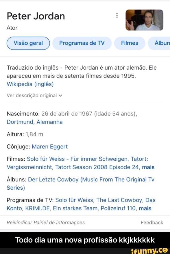 Peter Jordan
Ator geral Programas de TV Filmes Álbun
Traduzido do inglês - Peter Jordan é um ator alemão. Ele apareceu em mais de setenta filmes desde 1995.
Wikipedia (inglês)
Ver descrição original
Nascimento: 26 de abril de 1967 (idade 54 anos),
Dortmund, Alemanha
Altura: 1,84 m
Cônjuge: Maren Eggert
Filmes: Solo fir Weiss - Fr immer Schweigen, Tatort:
Vergissmeinnicht, Tatort Season 2008 Episode 24, mais
Álbuns: Der Letzte Cowboy (Music From The Original Tv
Series)
Programas de TV: Solo fiir Weiss, The Last Cowboy, Das
Konto, KRIMI.DE, Eln starkes Team, Polizeiruf TIO, mais
Painel d
Todo dia uma nova profissão kkjkkkkkk - Todo dia uma nova profissão kkjkkkkkk