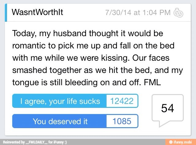 Today, my husband thought it would be
romantic to pick me up and fall on the bed
with me while we were kissing. Our faces
smashed together as we hit the bed, and my
tongue is still bleeding on and off. FML
l agree, your life sucks [RIA
You deserved it 1085