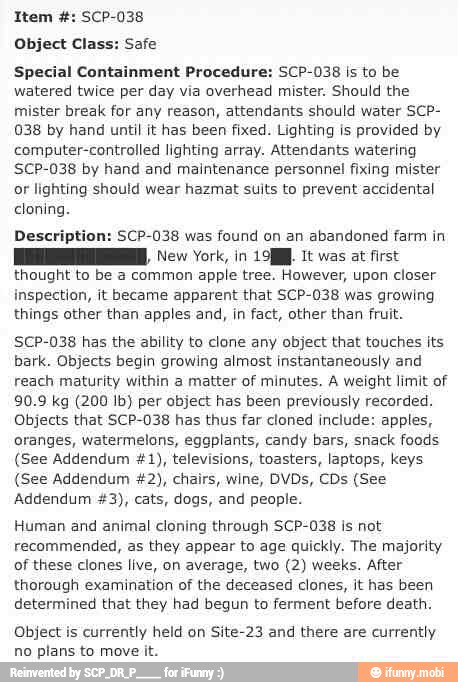 Object Class: Safe
Special Containment Procedure: SCP-038 is to be
watered twice per day via overhead mister. Should the
mister break for any reason, attendants should water SCP-
038 by hand until it has been fixed. Lighting is provided by
computer-controlled lighting array. Attendants watering
SCP-038 by hand and maintenance personnel fixing mister
or lighting should wear hazmat suits to prevent accidental
cloning.
Description: SCP-038 was found on an abandoned farm in
REE, ew York, in 199. It was at first
thought to be a common apple tree. However, upon closer
inspection, it became apparent that SCP-038 was growing
things other than apples and, in fact, other than fruit.
SCP-038 has the ability to clone any object that touches its
bark. Objects begin growing almost instantaneously and
reach maturity within a matter of minutes. A weight limit of
90.9 kg (200 Ib) per object has been previously recorded.
Objects that SCP-038 has thus far cloned include: apples,
oranges, watermelons, eggplants, candy bars, snack foods
(See Addendum #1), televisions, toasters, laptops, keys
(See Addendum #2), chairs, wine, DVDs, CDs (See
Addendum #3), cats, dogs, and people.
Human and animal cloning through SCP-038 is not
recommended, as they appear to age quickly. The majority
of these clones live, on average, two (2) weeks. After
thorough examination of the deceased clones, it has been
determined that they had begun to ferment before death.
Object is currently held on Site-23 and there are currently
no plans to move it.