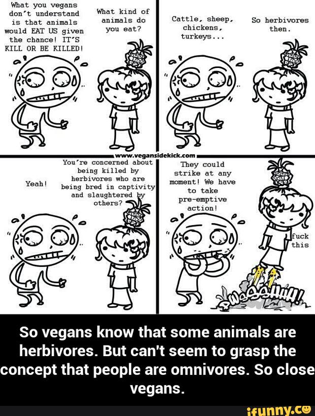 don't understand
)5 that annuals
would EAT us gwen
the chnncsl rr's
KILL OR BE KxLLEm
animals dn
you eat?
Cattle, sheep,
Clucksns,
turkeys
. . .
So herbwcma
than
.
So vegans know that some animals are
herbivores. But can't seem to grasp the
concept that people are omnivores. So close
vegans. - So vegans know that some animals are herbivores. But can't seem to grasp the concept that people are omnivores. So close vegans.