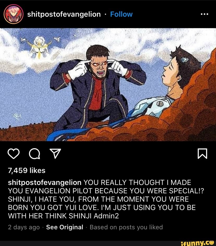 shitpostofevangelion - Follow
7,459 likes
AV
shitpostofevangelion YOU REALLY THOUGHT MADE YOU EVANGELION PILOT BECAUSE YOU WERE SPECIAL!?
SHINJI, I HATE YOU, FROM THE MOMENT YOU WERE BORN YOU GOT YUI LOVE. I'M JUST USING YOU TO BE WITH HER THINK SHINJI Admin2
2 days ago See Original Based on posts you liked