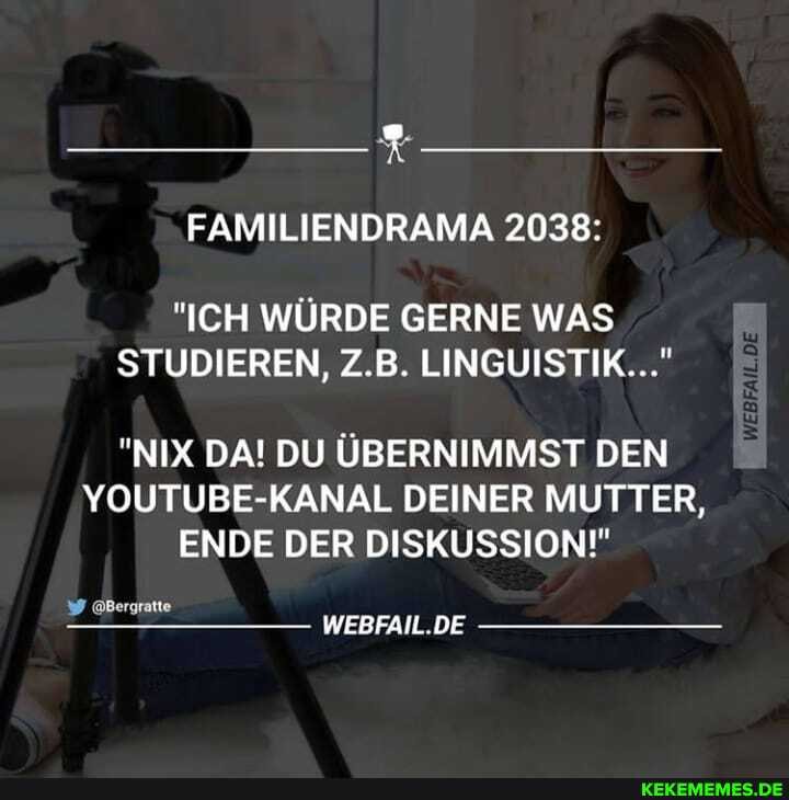 FAMILIENDRAMA 2038:
"ICH WÜRDE GERNE WAS STUDIEREN, Z.B. LINGUISTIK..."
"NIX DA! DU ÜBERNIMMST DEN YOUTUBE-KANAL DEINER MUTTER,
ENDE DER DISKUSSION!"
@Bergratte
WEBFAIL.DE