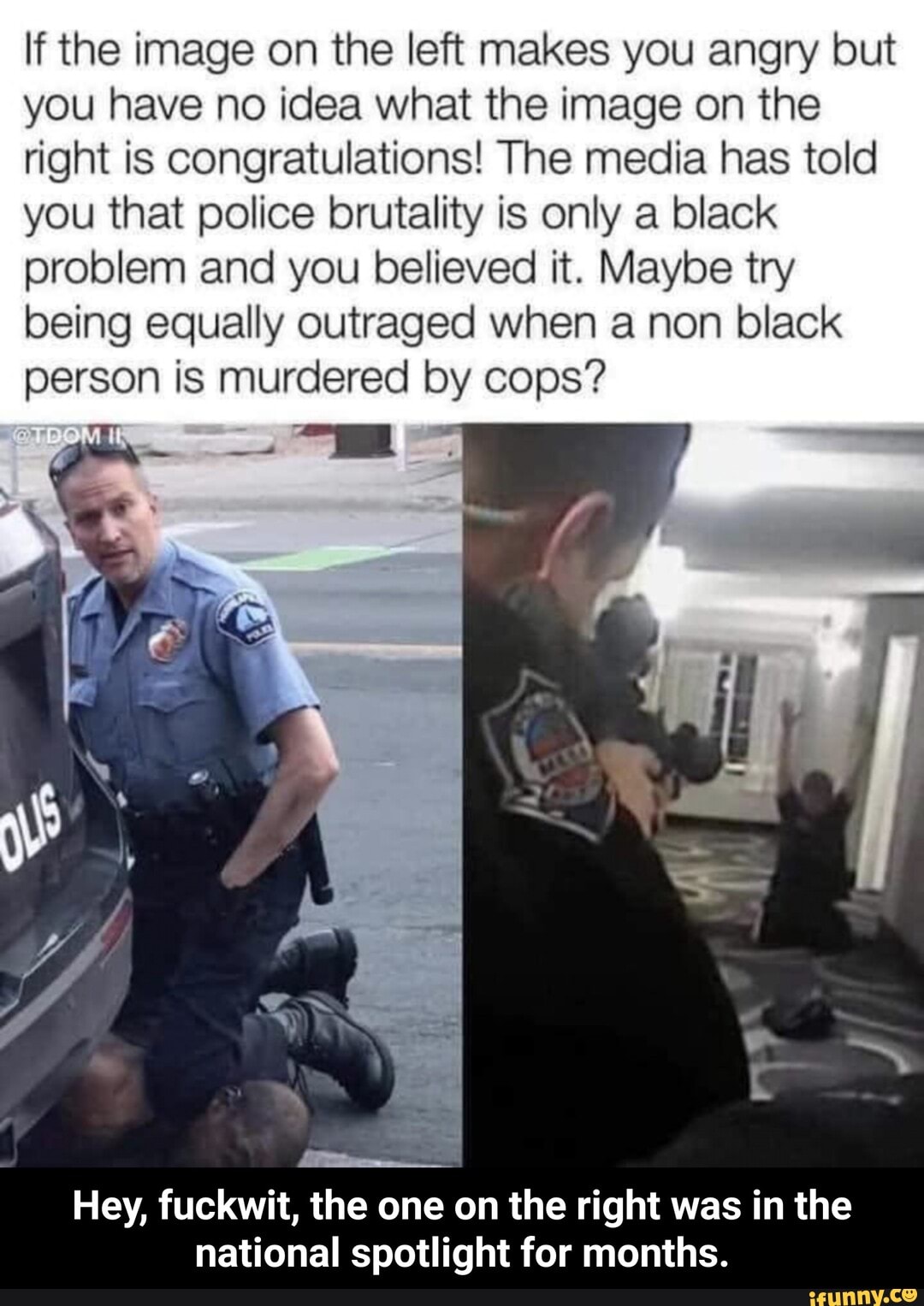 If the image on the left makes you angry but
you have no idea what the image on the
right is congratulations! The media has told
you that police brutality is only a black
problem and you believed it. Maybe try
being equally outraged when a non black
person is murdered by cops?
am
Hey, fuckwit, the one on the right was in the
national spotlight for months. - Hey, fuckwit, the one on the right was in the national spotlight for months.