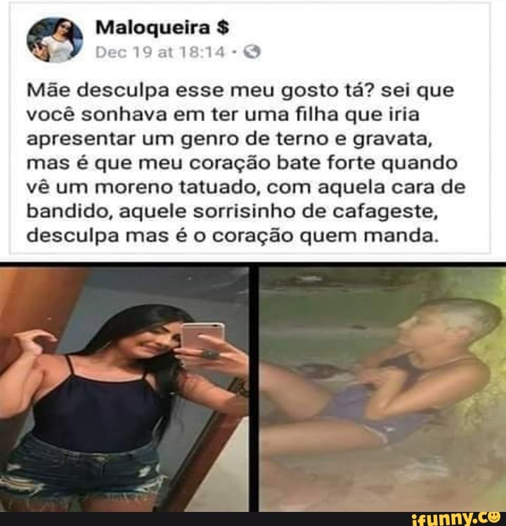 Mãe desculpa esse meu gosto tá? sei que
você sonhava em ter uma filha que iria
apresentar um genro de terno e gravata,
mas é que meu coração bate forte quando
vê um moreno tatuado, com aquela cara de
bandido, aquele sorrisinho de cafageste,
desculpa mas é o coração quem manda.