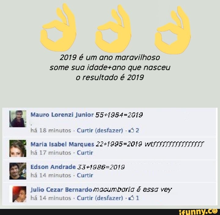 2019 é um ano maravilhoso
some sua idade+ano que nasceu
o resultado é 2019
q Mauro Lorenzi Junior 55+/964=2079
há 18 minutos
Curtir (desfazer)
Fy Maria Isabel Marques 22+7995=2079 WITT
ha 17 minutos Curtir
Edson Andrade 33+1986=2019
B
ha 14 minutos
Curtir
julio Cezar Bernardo Macumbaria € essa yey
By ha 14 minutos Curtir (desfazer) "21