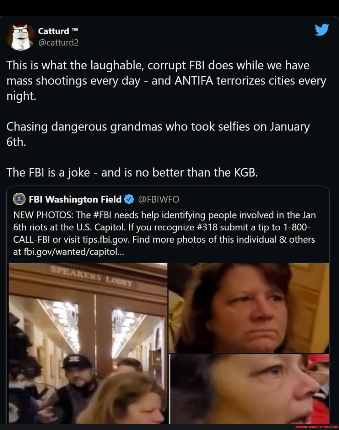 @catturd2
This is what the laughable, corrupt FBI does while we have mass shootings every day - and ANTIFA terrorizes cities every night.
Chasing dangerous grandmas who took selfies on January
The FBI is a joke - and is no better than the KGB.
FBI Washington Field @FBIWFO
NEW PHOTOS: The #FBI needs help identifying people involved in the Jan riots at the U.S. Capitol. If you recognize #318 submit tip to 1-800-
CALL-FBI or visit tips.fbi.gov. Find more photos of this individual & others at