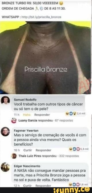 BRONZE TURBO R$: 50,00 VEEEEEEM (9
ORDEM DE CHEGADA 1.
yipriscita b
Priscilla Bronze
Samuel Rodoito
Você trabalha com outros tipos de câncer
ou só tem
o
de pele?
Responder
sor
Luany Garcia respondeu
e Fagnner Ywerton
Mas o serviço de cremação de vocês é com
a pessoa ainda viva mesmo? Quais os.
beneticios?
Cnt Papas
AD ais iz pros respondeu
G Edgar Nascimento
A NASA não consegue mandar pessoas pra
marte, mas a Priscilla Bronze joga a pessoa
no sol e puxa de volta. Fantástico