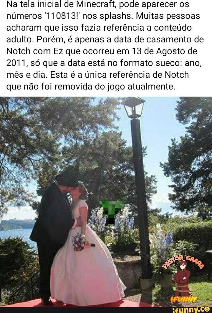 Na tela inicial de Minecraft, pode aparecer os números 110813! nos splashs. Muitas pessoas acharam que isso fazia referência a conteúdo adulto. Porém, é apenas a data de casamento de
Notch com Ez que ocorreu em 13 de Agosto de
2011, só que a data está no formato sueco: ano, mês e dia. Esta é a única referência de Notch que não foi removida do jogo atualmente.