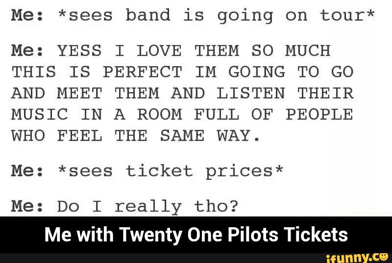 Me: *sees band is going on tour*
Me: YESS I LOVE THEM SO MUCH
THIS IS PERFECT IM GOING TO GO
AND MEET THEM AND LISTEN THEIR
MUSIC IN A ROOM FULL OF PEOPLE
WHO FEEL THE SAME WAY.
Me: *sees ticket prices*
Me: Do I really tho?
Me with Twenty One Pilots Tickets - Me with Twenty One Pilots Tickets