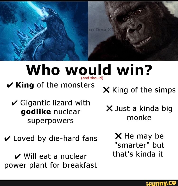 Who would win?
(and should)
King of the monsters King of the sims
Just kinda big monke
Gigantic lizard with godlike nuclear superpowers
X Just a kinda big monke
Loved by die-hard fans He may be
"smarter" but
Will eat a nuclear that's kinda it power plant for breakfast