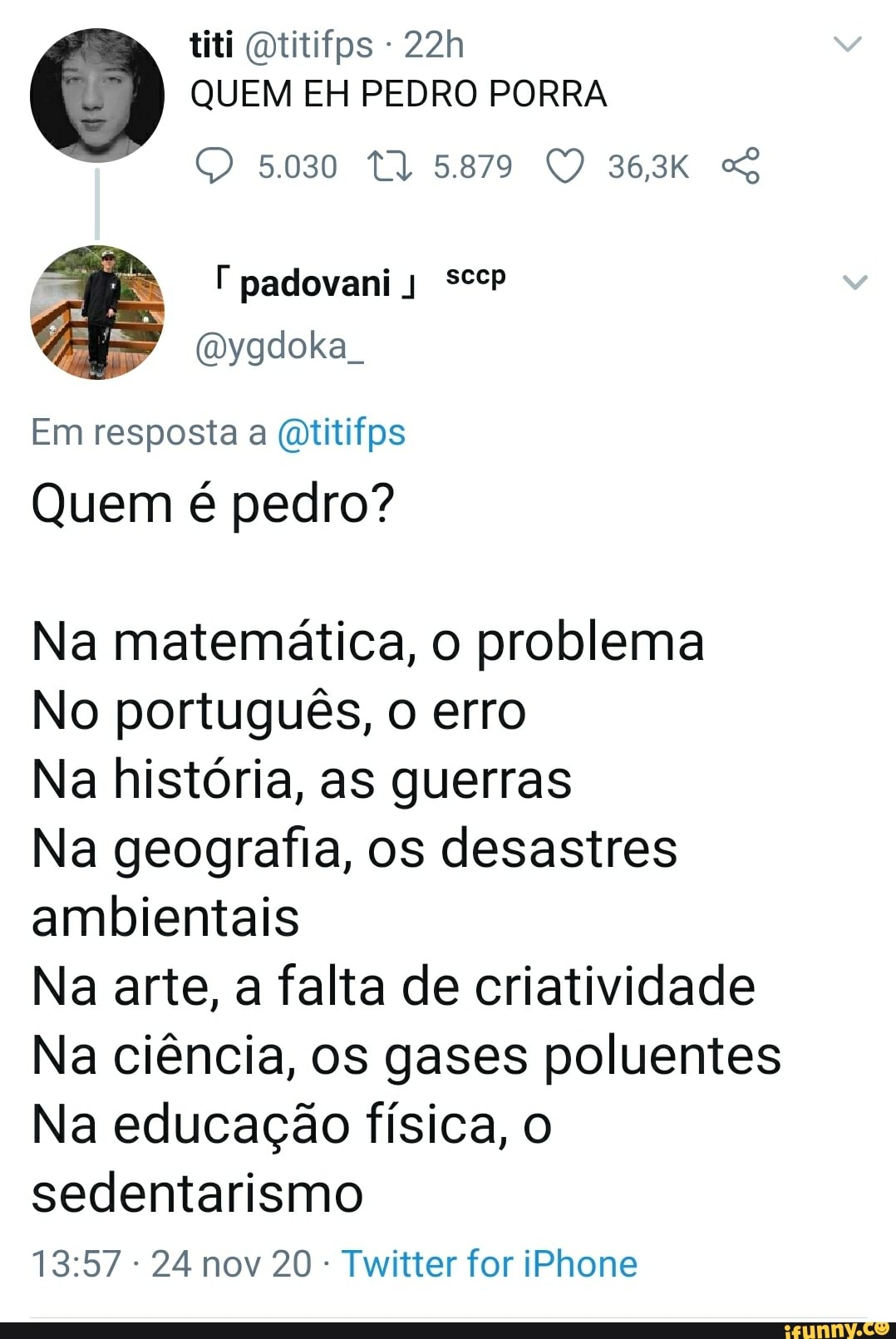 titi Qtitifps -
QUEM EH PEDRO PORRA
5030 T) 5.879 36,3K
padovani
ygdoka
Em resposta a (atitifps
Quem é pedro?
Na matemática, o problema
No português, o erro
Na história, as guerras
Na geografia, os desastres ambientais
Na arte, a falta de criatividade
Na ciência, os gases poluentes
Na educação física, o sedentarismo
24 nov 20 Twitter for iPhone
