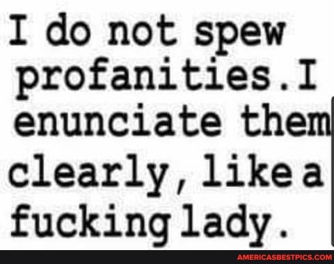 I do not spew profanities .I enunciate the clearly, Like fucking lady.