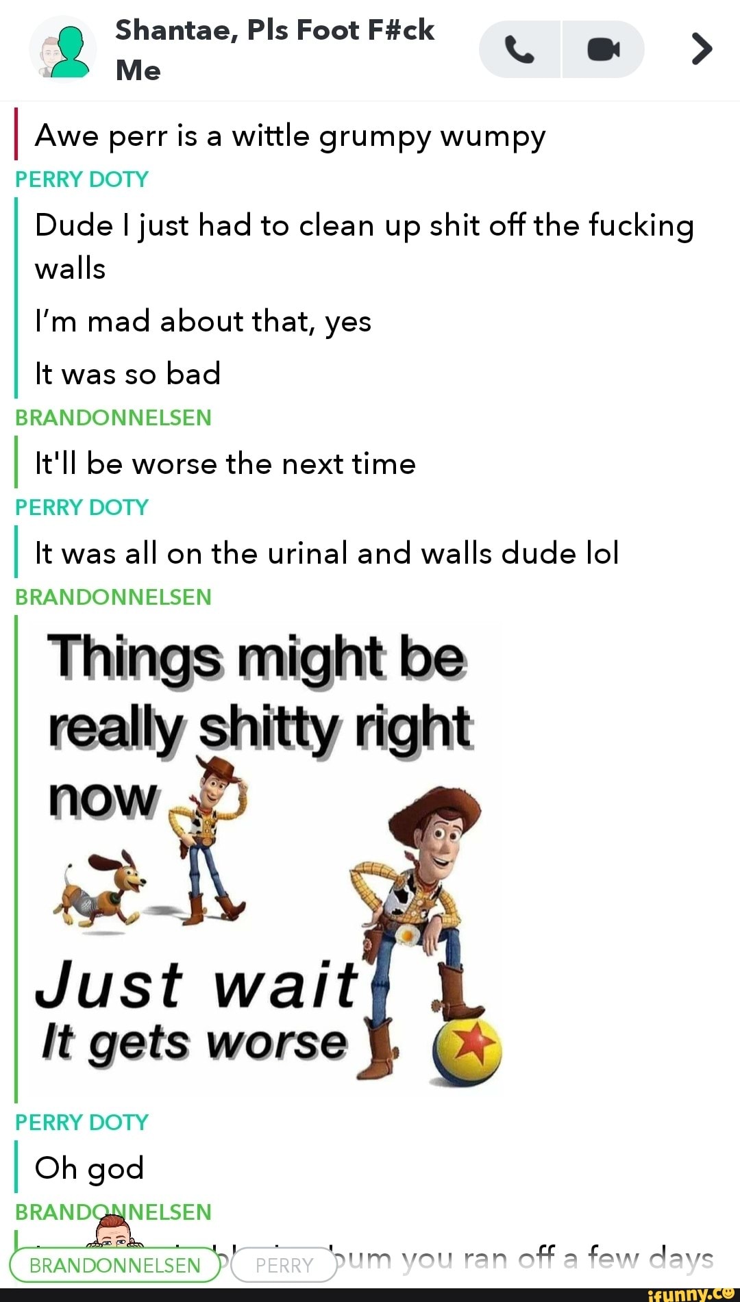 I Awe perr is a
wittle grumpy wumpy
PERRY DOTY
Dude I just had to clean up shit off the fucking
walls
I'm mad about that, yes
It bad
BRANDONNELSEN
I It'll be worse
the next time
PERRY DOTY
I It was
all on
the urinal and walls dude lol
Things might be
really shitty right
now
v
Just wait
It gets worse
PERRY DOTY
I Oh god
BRANDONNELSEN
Sum
von ran
off
a
fam dave
