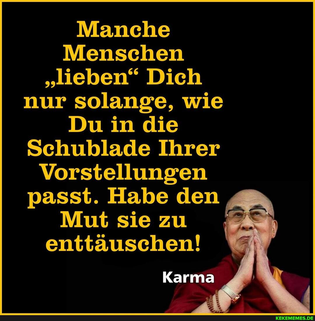 Manche
Menschen
"lieben" Dich nur solange, wie
Du in die
Schublade Ihrer
Vorstellungen passt. Habe den
Mut sie zu enttäuschen!
Karma