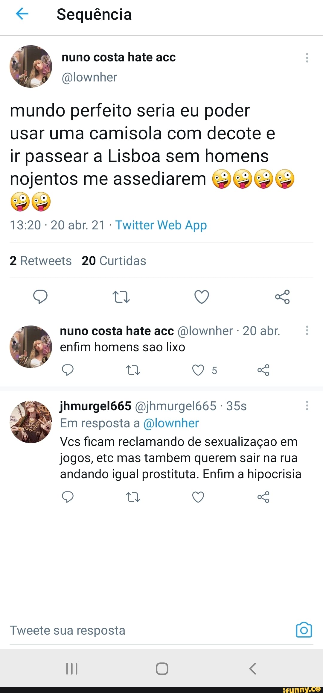 < Sequência
nuno costa hate acc
mundo perfeito seria eu poder usar uma camisola com decote e ir passear a Lisboa sem homens
nojentos me assediarem vw
2 Retweets 20 Curtidas
LR) 9) nuno costa hate acc (Dlownher - 20 abr.
I enfim homens sao lixo
jhmurgel665 (Djhmurgel665 -
Em resposta (Dlownher
Ves ficam reclamando de sexualização em jogos, etc mas tambem querem sair na rua andando igual prostituta. Enfim a hipocrisia
Q tt Q So
Tweete sua resposta