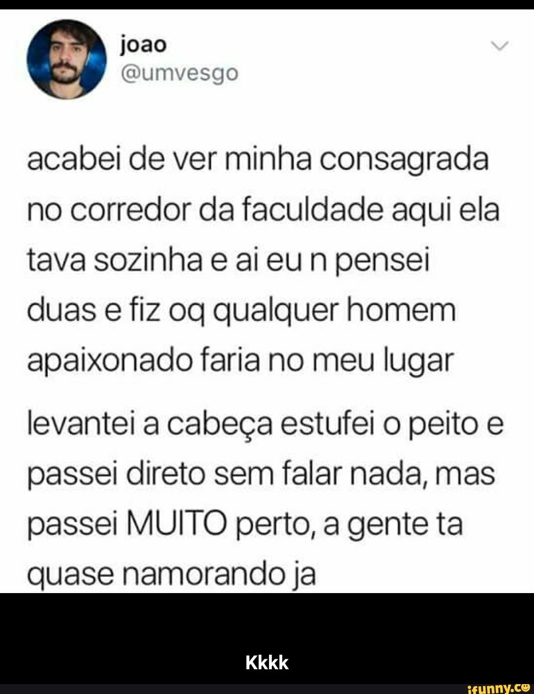 acabei de ver minha consagrada
no corredor da faculdade aqui ela
tava sozinha e ai eun pensei
duas e fiz oq qualquer homem
apaixonado faria no meu lugar
levantei a cabeça estufei o peito e
passei direto sem falar nada, mas
passei MUITO perto, a gente ta
quase namorando ja - Kkkk