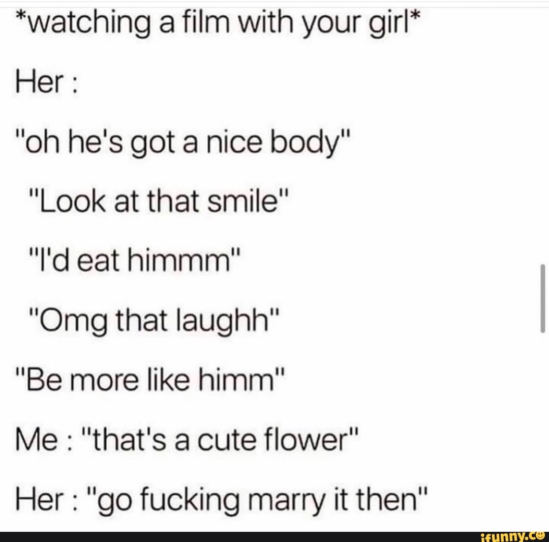 *watching a film with your girl*
"oh he's got a nice body"
"Look at that smile"
"Omg that laughh"
"Be more like himm"
Her "go fucking marry it then"