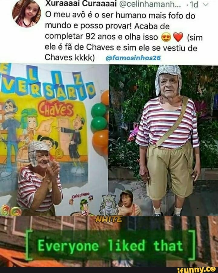 uraaaai (Qcelinhamanh...
O meu avô é o ser humano mais fofo do mundo e posso provar! Acaba de completar 92 anos e olha isso QP (sim ele é fã de Chaves e sim ele se vestiu de
Chaves kkkk) ofamosinhosze
Everyone*liked that I ta PR