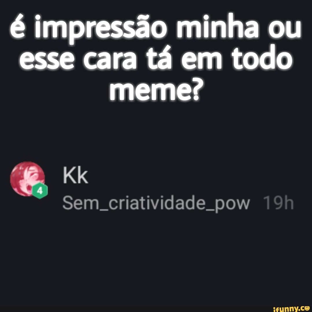 é impressão minha ou esse cara tá em todo meme?
Kk
Sem. criatividade pow