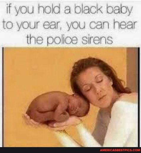 if you hold a black baby to your ear, you can hear the police sirens
