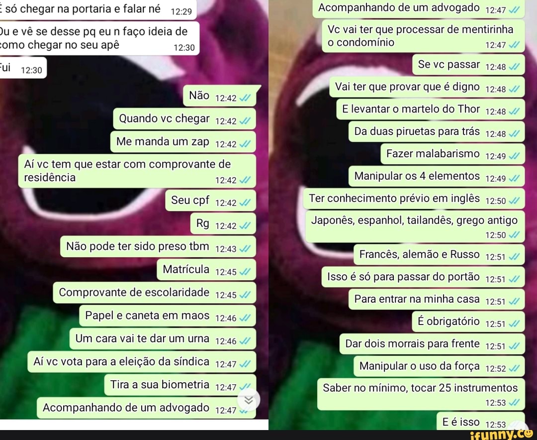 só chegar na portaria e falar né Acompanhando de um advogado
)u e vê se desse pq eu n faço ideia de Vc vai ter que processar de mentirinha
'omo chegar no seu apê o condomínio 4/
Se vc passar
Vai ter que provar que é digno
Não
E levantar o martelo do Thor
Quando vc chegar
Da duas piruetas para trás
Me manda um zap 47
Fazer malabarismo
Aí vc tem que estar com comprovante de
residência 124247 Manipular os 4 elementos
Seu cpf Ter conhecimento prévio em inglês 47
Japonês, espanhol, tailandês, grego antigo I
Não pode ter sido preso tom .47 F
Frances, alemão e Russo .47
Matrícula
Isso é só para passar do portão .47
Comprovante de escolaridade
Para entrar na minha casa
Papel e caneta em maos É obrigatório
Um cara vai te dar um uma 47 Dar dois morrais para frente
Aí vc vota para a eleição da síndica Manipular o uso da força .47
Tira a sua biometria .7 Saber no mínimo, tocar 25 instrumentos
:53 4/
Acompanhando de um advogado
Eéisso