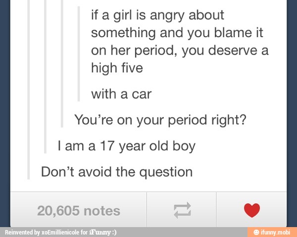 if a girl is angry about
something and you blame it
on her period, you deserve a
high five
You're on your period right?
Lam a 17 year old boy
Don't avoid the question
