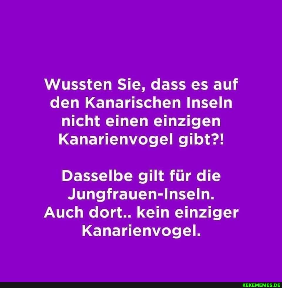Wussten Sie, dass es auf den Kanarischen Inseln nicht einen einzigen
Kanarienvogel gibt?!
Dasselbe gilt für die
Jungfrauen-Inseln.
Auch dort.. kein einziger
Kanarienvogel.