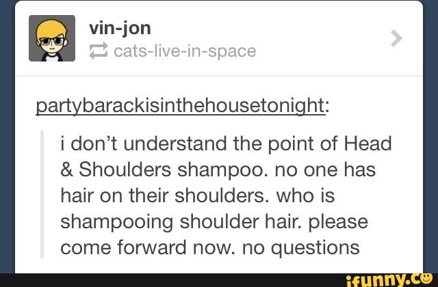 a rt barackisinthehousetoni ht:
i don’t understand the point of Head
& Shoulders shampoo. no one has
hair on their shoulders. who is
shampooing shoulder hair. please
come forward now. no questions