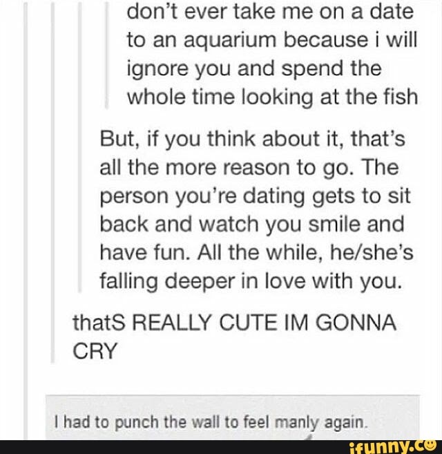 don't ever take me on a date to an aquarium because i will ignore you and spend the
whole time looking at the fish
But, if you think about it, that's all the more reason to go. The person you're dating gets to sit back and watch you smile and have fun. All the while, falling deeper in love with you.
thatS REALLY CUTE IM GONNA CRY
had to punch the wall to feel manly again.
