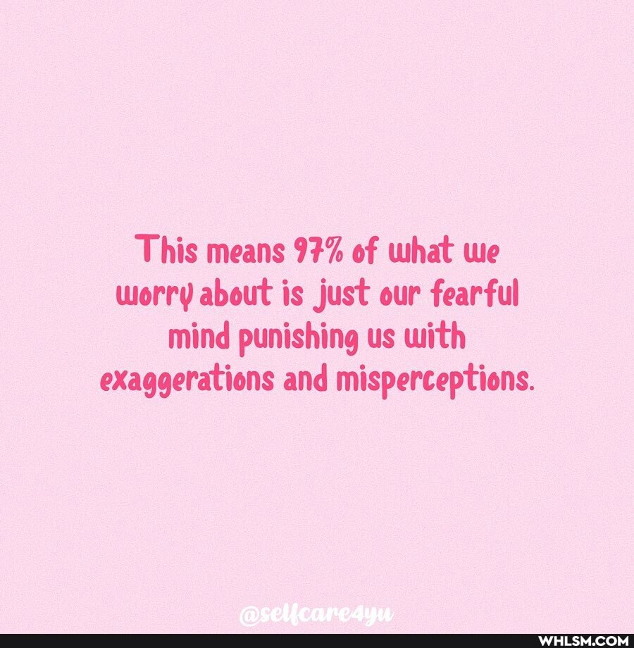 This means 97% of what we worry about is just our fearful mind punishing us with exaggerations and misperceptions.