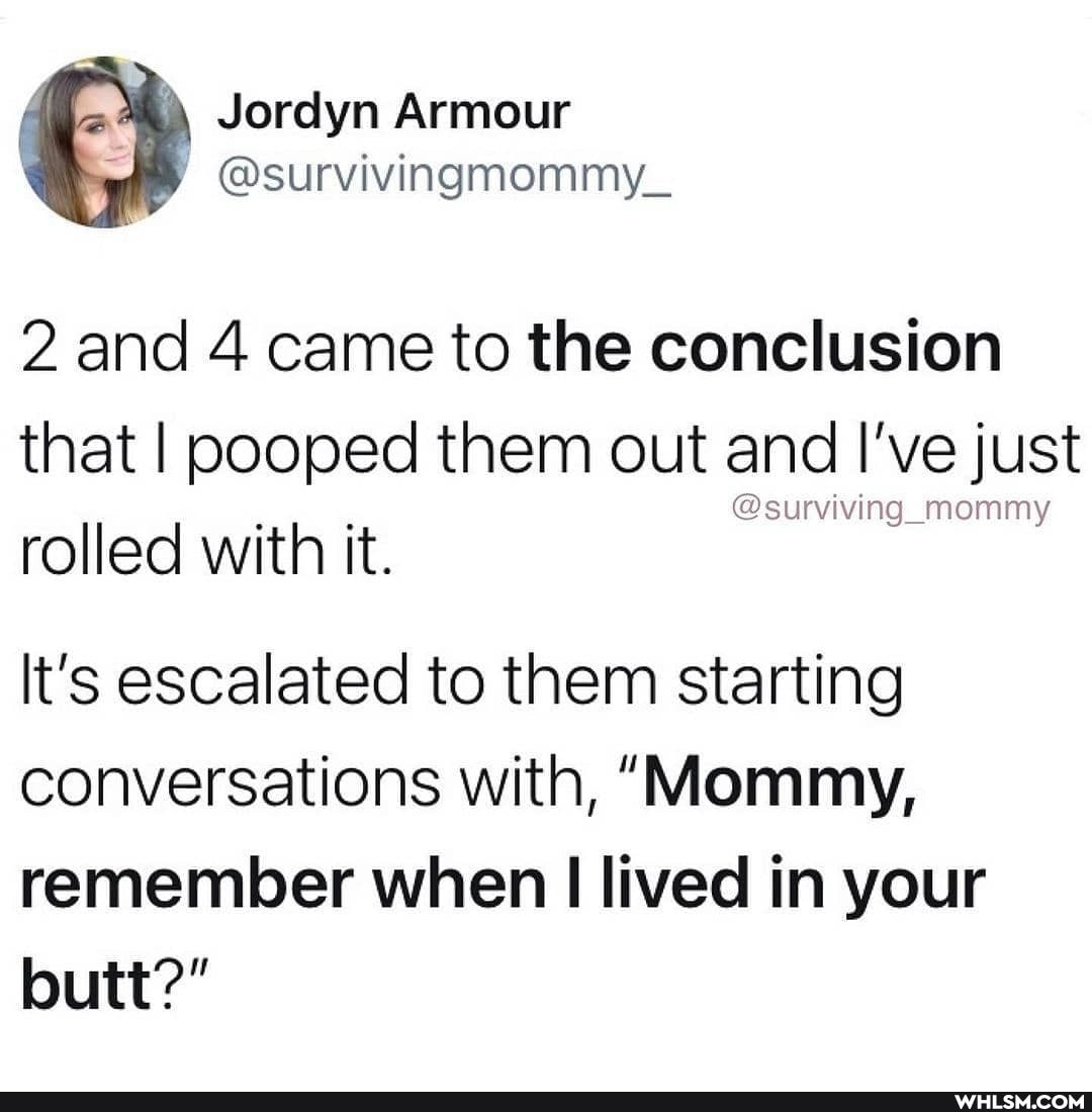 2 and 4 came to the conclusion that I pooped them out and I've just
@surviving_momm rolled with it.
It's escalated to them starting conversations with, "Mommy, remember when lived in your butt?"
