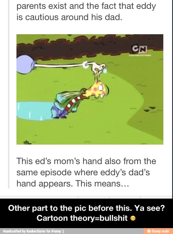 parents exist and the fact that eddy
is cautious around his dad.
This ed's mom's hand also from the
same episode where eddy's dad's
hand appears. This means...
Other part to the pic before this. Ya see?
Cartoon theory=bullshit - Other part to the pic before this. Ya see? Cartoon theory=bullshit 😋