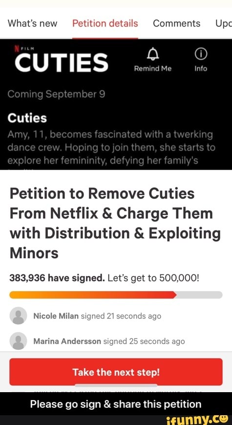 What's new Petition details Comments Upc
CUTIES
Coming September
Cuties
Amy, 11, becomes fascinated with a twerking dance crew. Hoping to ,oin them, she starts lo explore her femun defying her faraily's
Petition to Remove Cuties
From Netflix & Charge Them with Distribution & Exploiting
Minors
383,936 have signed. Let's get to 500,000!
Nicole Milan signed age
Marina Andersson signed 25 seconds ago
Take the next step!
Please go sign & share this petition - Please go sign & share this petition