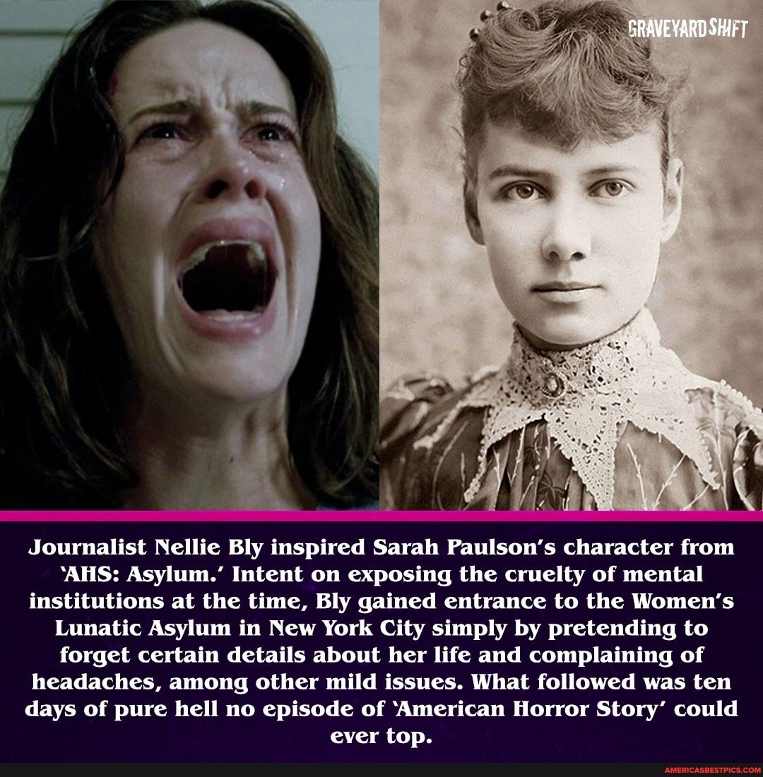 GRAVEYARD SHIFT
Journalist Nellie Bly inspired Sarah Paulson's character from
'AHS: Asylum.' Intent on exposing the cruelty of mental institutions at the time, Bly gained entrance to the Women's
Lunatic Asylum in New York City simply by pretending to forget certain details about her life and complaining of headaches, among other mild issues. What followed was ten days of pure hell no episode of 'American Horror Story' could ever top.