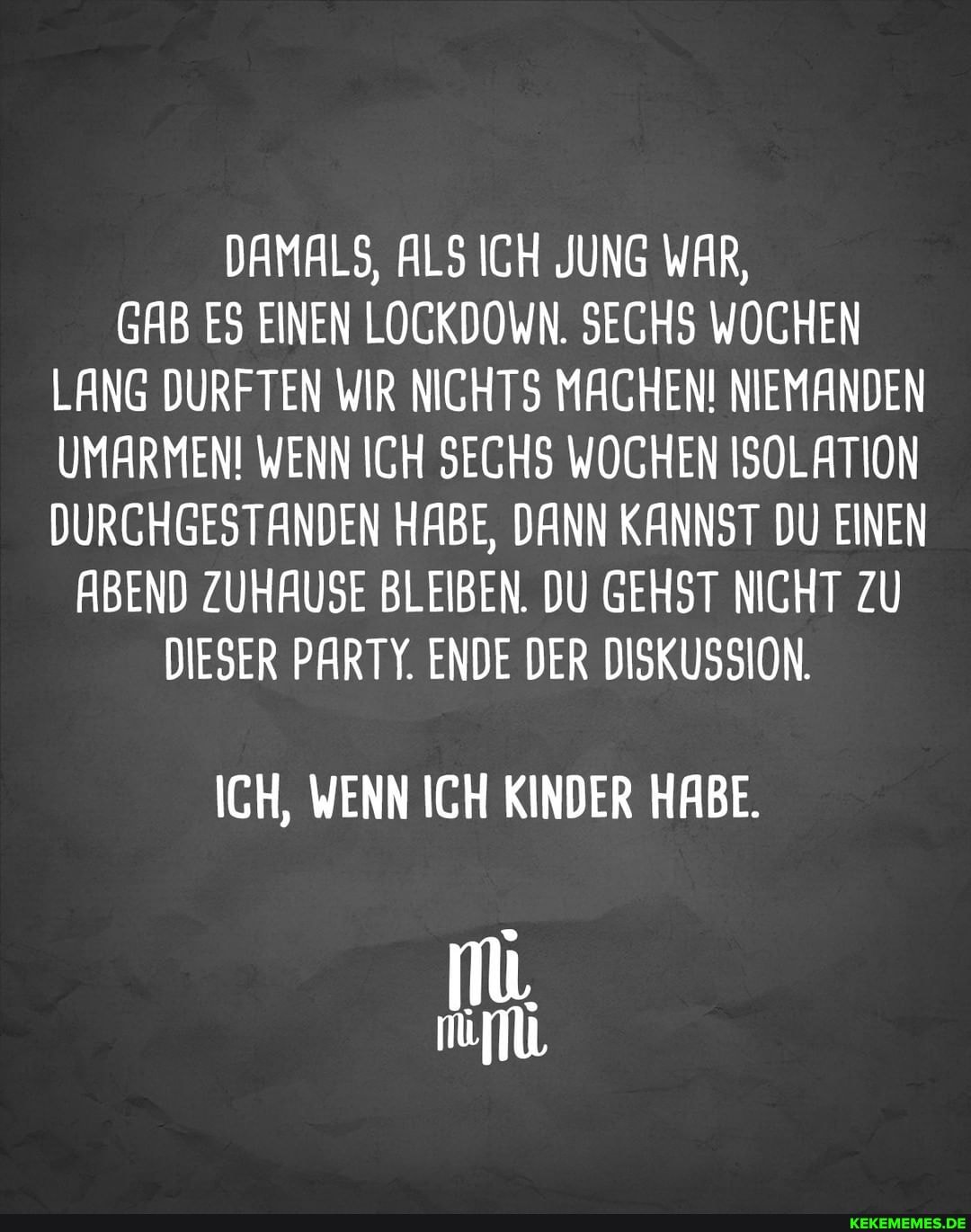 DAMALS, ALS ICH JUNG WAR,
GAB ES EINEN LOGKDOWN. SECHS WOCHEN LANG DURFTEN WIR NICHTS MACHEN! NIEMANDEN UMARMEN! WENN ICH SECHS WOCHEN ISOLATION DURCHGESTANDEN HABE, DANN KANNST DU EINEN
ABEND ZUHAUSE BLEIBEN. DU GEHST NICHT ZU DIESER PARTY. ENDE DER DISKUSSION.
ICH, WENN ICH KINDER HABE.