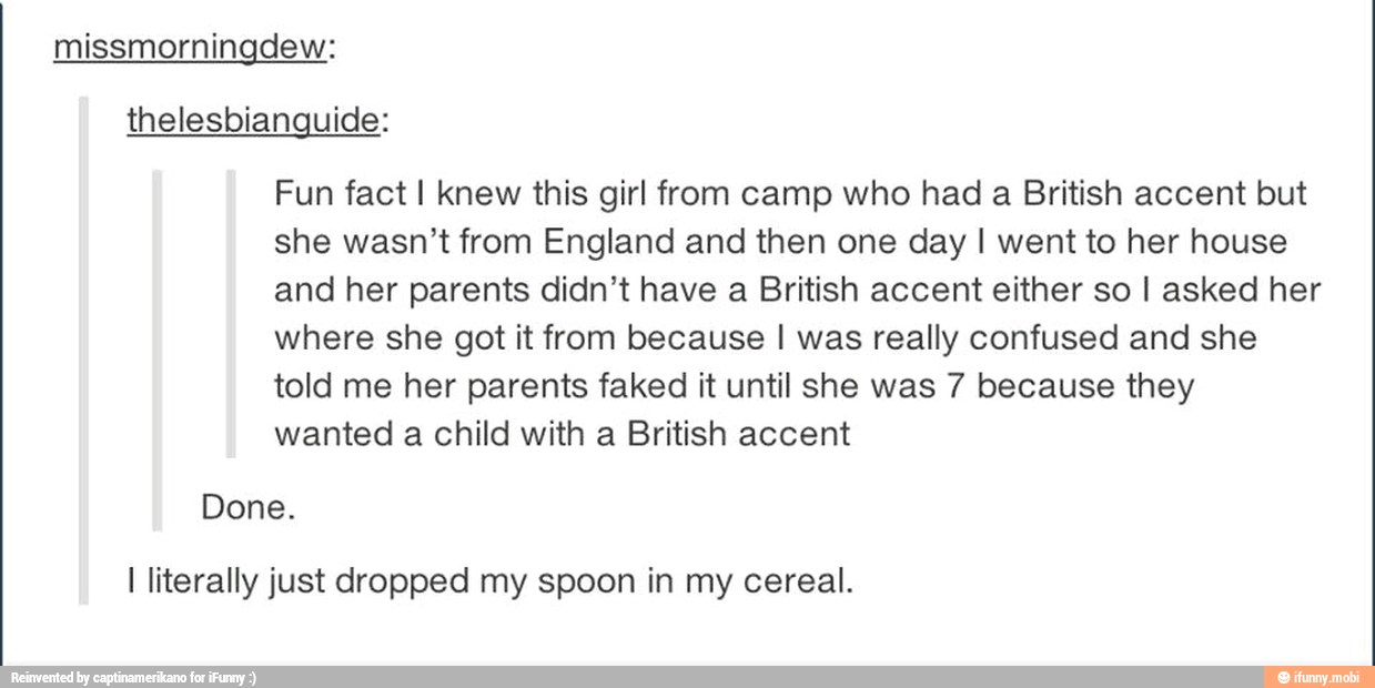 thelesbianquide:
Fun fact I knew this girl from camp who had a British accent but
she wasn't from England and then one day I went to her house
and her parents didn't have a British accent either so I asked her
where she got it from because I was really confused and she
told me her parents faked it until she was 7 because they
wanted a child with a British accent
Done.
I literally just dropped my spoon in my cereal.