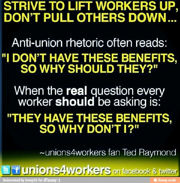 STRIVE TO LIFT WORKERS UP,
DON'T PULL OTHERS DOWN...
Anti-union rhetoric often reads:
"I DON'T HAVE THESE BENEFITS,
SO WHY SHOULD THEY?"
When the real question every
worker should be asking is:
"THEY HAVE THESE BENEFITS,
~unions4workers fan Ted Raymond