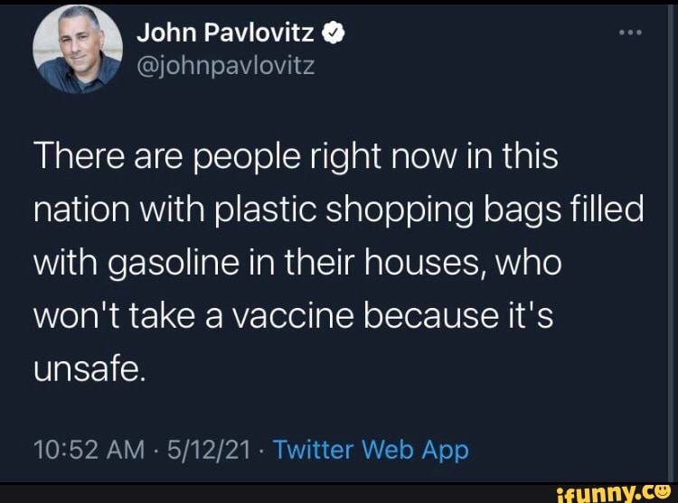 John Pavlovitz
@yjohnpavlovitz
There are people right now in this nation with plastic shopping bags filled with gasoline in their houses, who
won't take a vaccine because it's unsafe.
AM - Tyaitter Web App