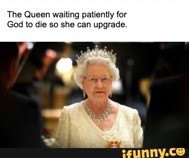 The Queen waiting patiently for God to die so she can upgrade - iFunny