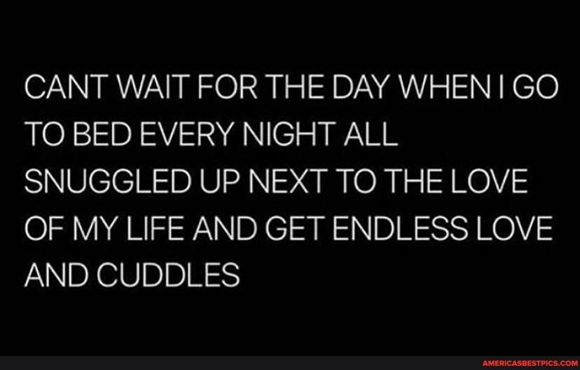 CANT WAIT FOR THE DAY WHEN I GO TO BED EVERY NIGHT ALL SNUGGLED UP NEXT TO THE LOVE OF MY LIFE AND GET ENDLESS LOVE AND CUDDLES
