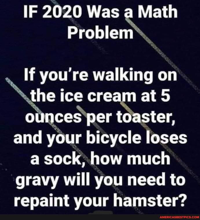 IF 2020 Was a Math
Problem\
If you're walking on the ice cream at 5 cunces per toaster, and your bicycle loses a sock, how much
gravy will you need to repaint your hamster?