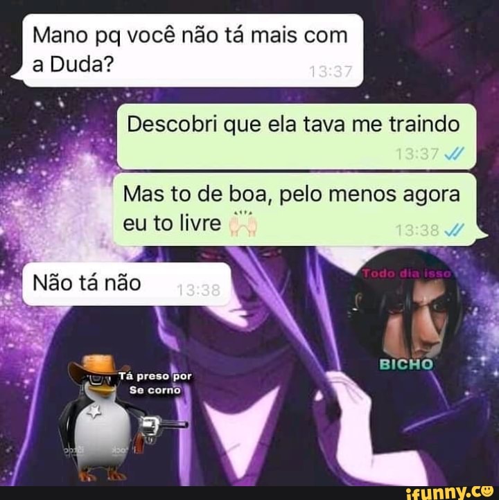 Mano pa você não tá mais com a Duda? .
I Descobri que ela tava me traindo
Mas to de boa, pelo menos agora eu to livre
Não tá não
preso Tá 'por se
/ / I