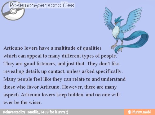 Pokemon-personalities
qualities
which can
appeal to many different types of people.
They are good listeners, and just that. They don't like
revealing details up contact, unless asked specifically.
Many people feel like they can
relate to and understand
those who favor Articuno. However, there are many
aspects Articuno lovers keep hidden, and no one
will
ever
be the wiser.