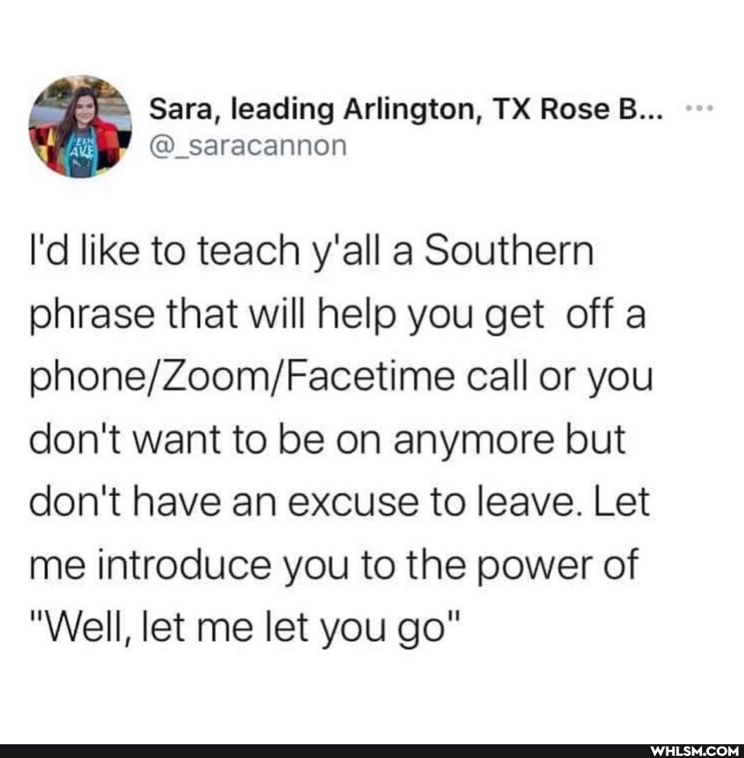 sara, ieading Ariington, TX Rese B...
I'd like to teach y'all a Southern phrase that will help you get off a call or you don't want to be on anymore but don't have an excuse to leave. Let me introduce you to the power of
"Weill, let me let you go"