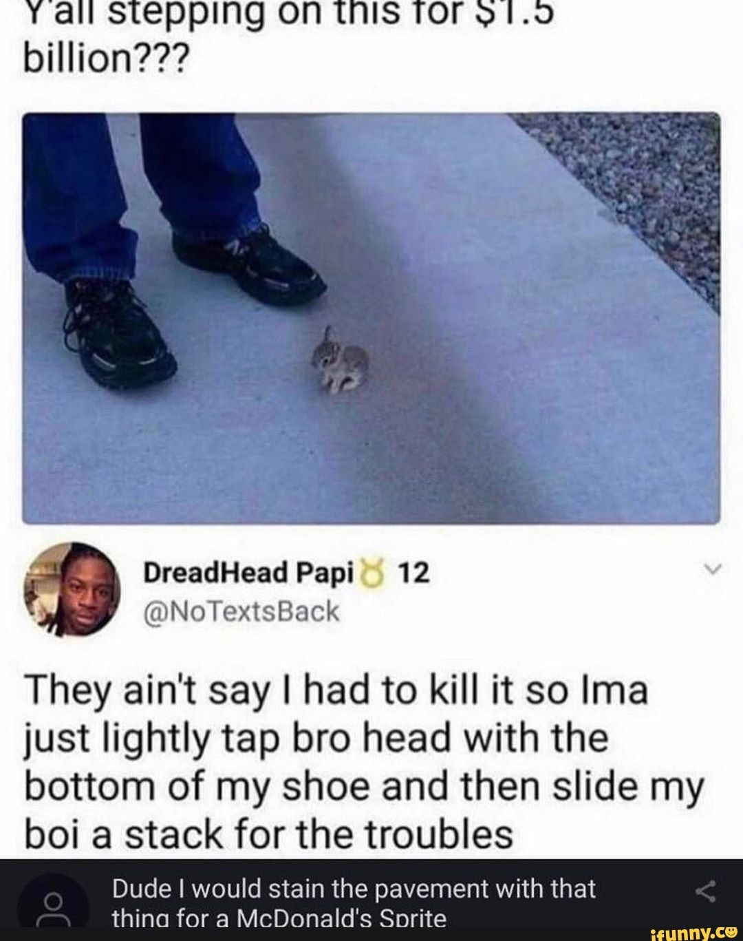 pp billion???
They ain't say I had to kill it so Ima just lightly tap bro head with the bottom of my shoe and then slide my boi a stack for the troubles
Dude I would stain the pavement with that