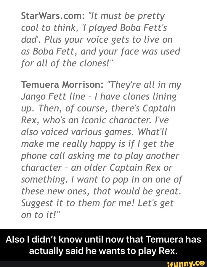 StarWars.com: "It must be pretty
cool to think, 'I played Boba Fett's
dad'. Plus your voice gets to live on
as Boba Fett, and your face was used
for all of the clones!"
Temuera Morrison: "They're all in my
Jango Fett line
I have clones lining
up. Then, of course, there's Captain
Rex, who's an iconic character. I've
also voiced various games. What'll
make me really happy is if I get the
phone call asking me to play another
character
an older Captain Rex or
something. I want to pop in on one of
these new ones, that would be great.
Suggest it to them for me! Let's get
Also I didn't know until now that Temuera has
actually said he wants to play Rex. - Also I didn’t know until now that Temuera has actually said he wants to play Rex.