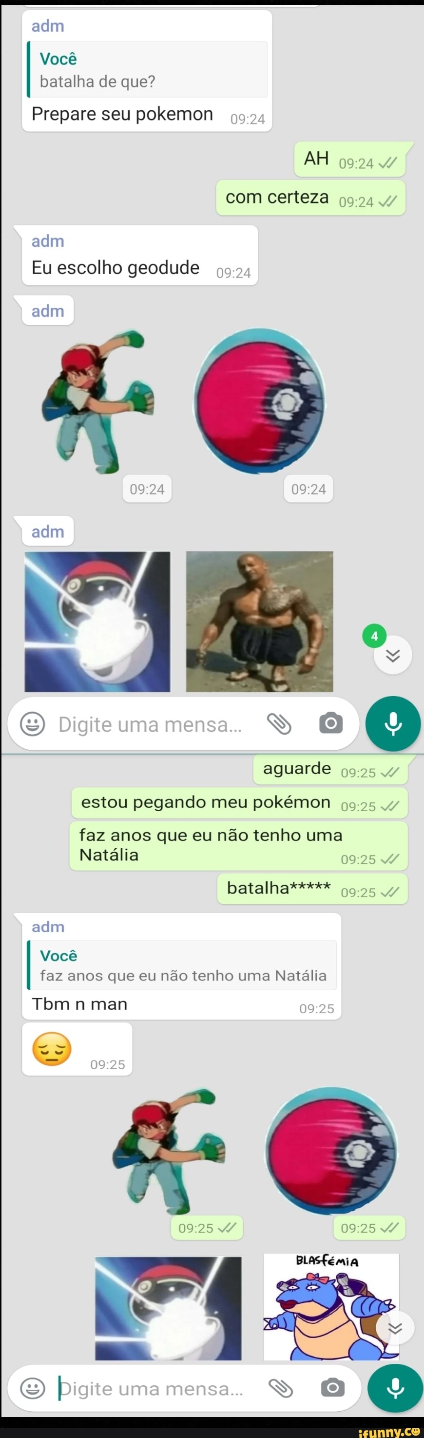 adm
Você
batalha de que?
Prepare seu pokemon
AH com certeza
adm
adm
Eu escolho geodude
Digite uma mensa..
aguarde
estou pegando meu pokémon
faz anos que eu não tenho uma
Natália
batalha***** 4/
Você faz anos que eu não tenho uma Natália
adm
Tom n man
BLASfémia
Digite uma mensa.. S