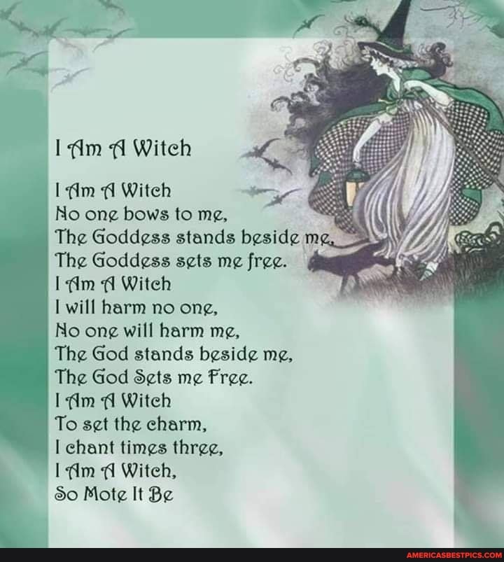im Witeh
dm Witeh
No ong bows to me,
The Goddess stands beside mg,
The Goddess sets me free.
Witch will harm no ong,
No one will harm me,
The God stands beside me,
The God Sets me
I dm Witch
To set the charm, chant times three,
Witeh,
So Mote It Be